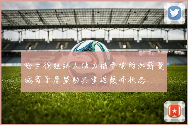 哈兰德经纪人助力福登续约加薪曼城寄予厚望助其重返巅峰状态