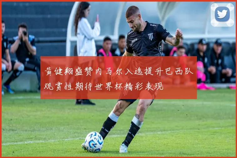 黄健翔盛赞内马尔入选提升巴西队观赏性期待世界杯精彩表现