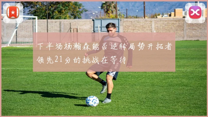下半场杨瀚森能否逆转局势开拓者领先21分的挑战在等待