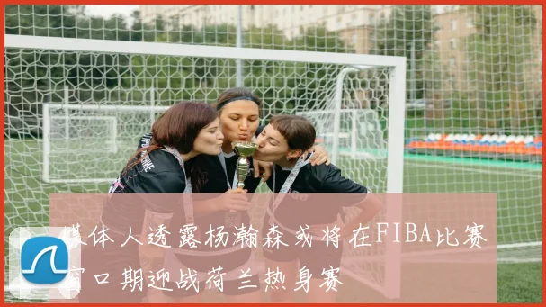 媒体人透露杨瀚森或将在FIBA比赛窗口期迎战荷兰热身赛