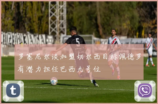 罗塞尼尔谈加盟切尔西目标佩德罗有潜力担任巴西九号位