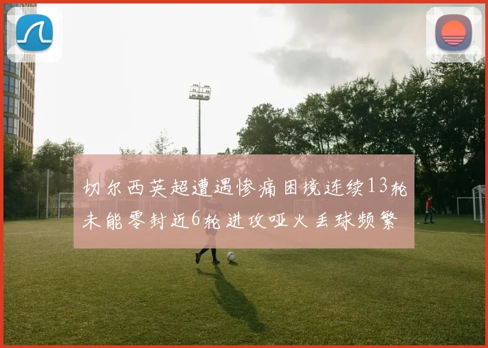 切尔西英超遭遇惨痛困境连续13轮未能零封近6轮进攻哑火丢球频繁