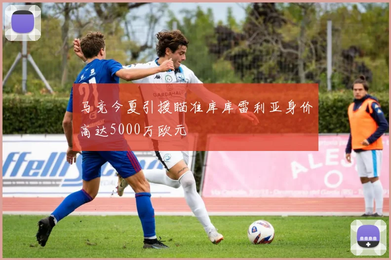 马竞今夏引援瞄准库库雷利亚身价高达5000万欧元