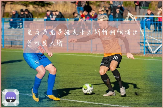 皇马马竞争抢麦卡利斯特利物浦出售难度大增