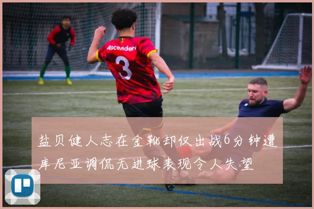 盐贝健人志在金靴却仅出战6分钟遭库尼亚调侃无进球表现令人失望