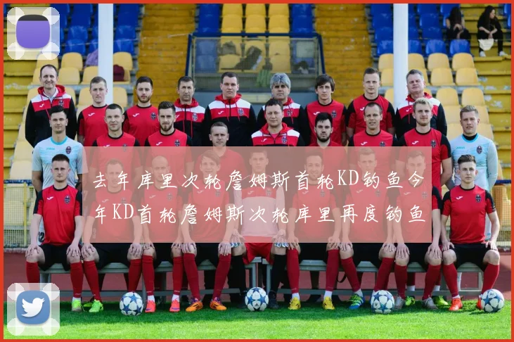 去年库里次轮詹姆斯首轮KD钓鱼今年KD首轮詹姆斯次轮库里再度钓鱼的奇妙对比