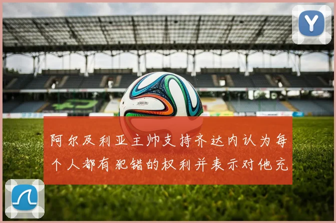 阿尔及利亚主帅支持齐达内认为每个人都有犯错的权利并表示对他充满信心