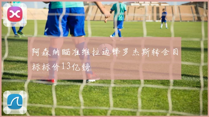 阿森纳瞄准维拉边锋罗杰斯转会目标标价13亿镑