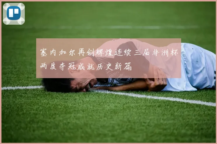 塞内加尔再创辉煌连续三届非洲杯两度夺冠成就历史新篇