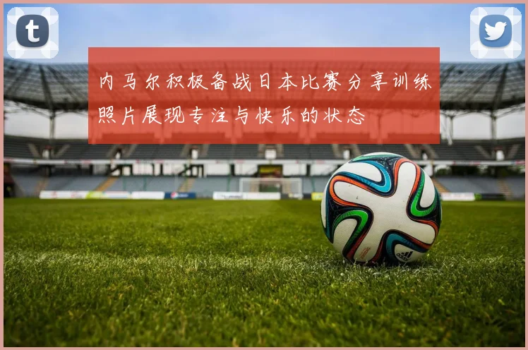 内马尔积极备战日本比赛分享训练照片展现专注与快乐的状态