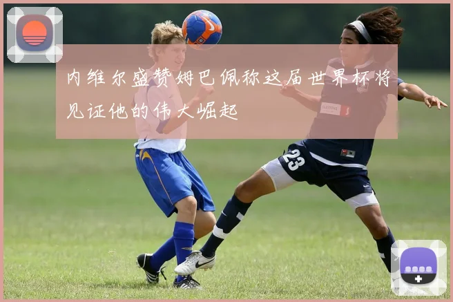 内维尔盛赞姆巴佩称这届世界杯将见证他的伟大崛起