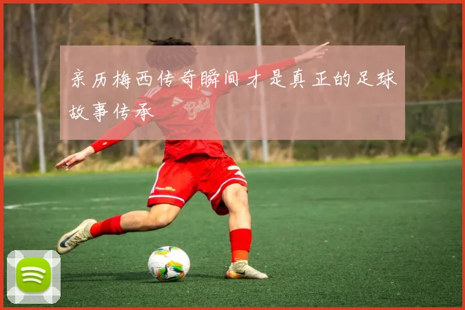亲历梅西传奇瞬间才是真正的足球故事传承