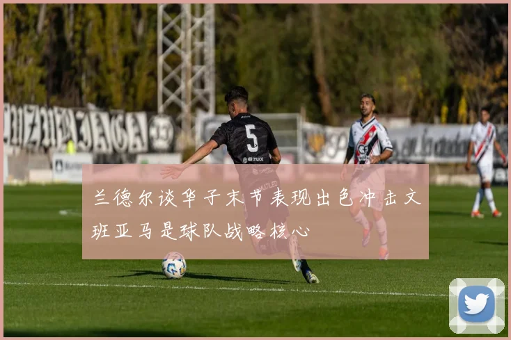 兰德尔谈华子末节表现出色冲击文班亚马是球队战略核心