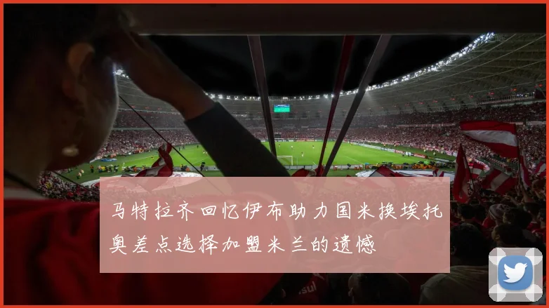 马特拉齐回忆伊布助力国米换埃托奥差点选择加盟米兰的遗憾