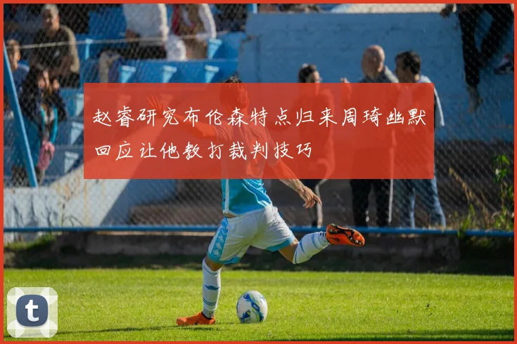 赵睿研究布伦森特点归来周琦幽默回应让他教打裁判技巧