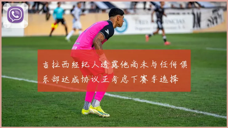 吉拉西经纪人透露他尚未与任何俱乐部达成协议正考虑下赛季选择