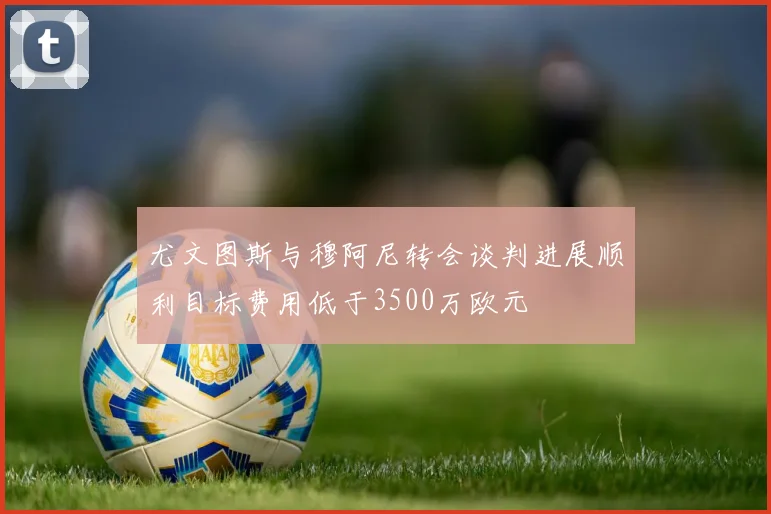 尤文图斯与穆阿尼转会谈判进展顺利目标费用低于3500万欧元