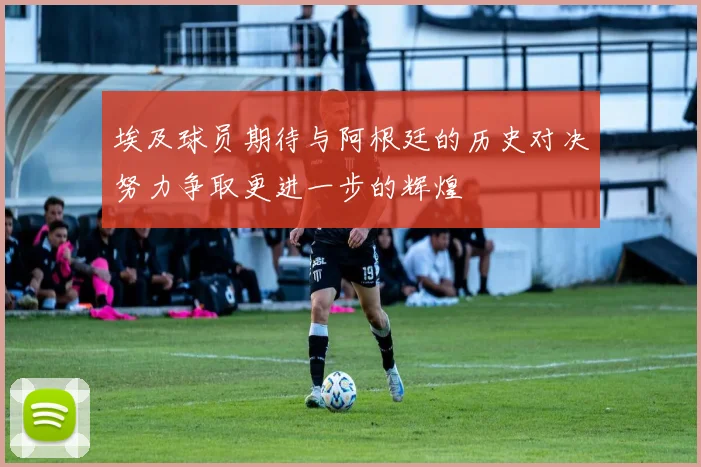 埃及球员期待与阿根廷的历史对决努力争取更进一步的辉煌