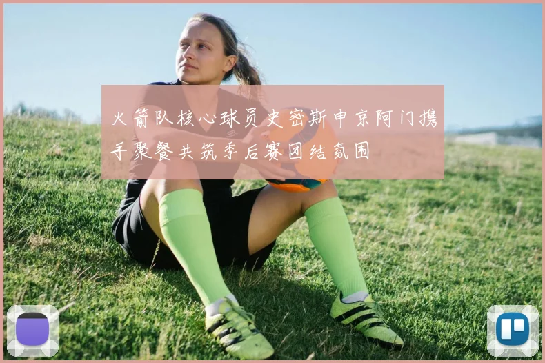 火箭队核心球员史密斯申京阿门携手聚餐共筑季后赛团结氛围