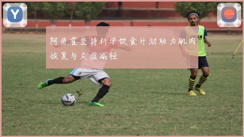 阿劳霍坚持科学饮食计划助力肌肉恢复与炎症减轻