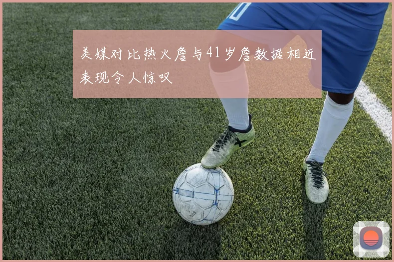 美媒对比热火詹与41岁詹数据相近表现令人惊叹