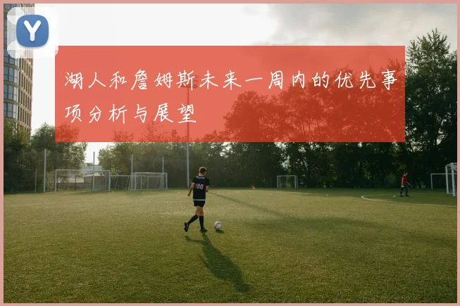 湖人和詹姆斯未来一周内的优先事项分析与展望