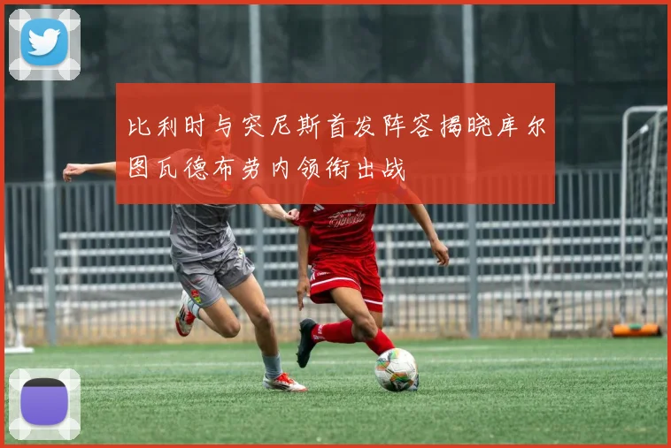 比利时与突尼斯首发阵容揭晓库尔图瓦德布劳内领衔出战