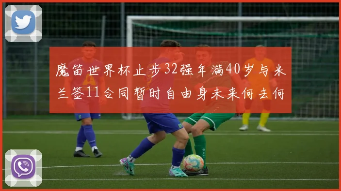 魔笛世界杯止步32强年满40岁与米兰签11合同暂时自由身未来何去何从