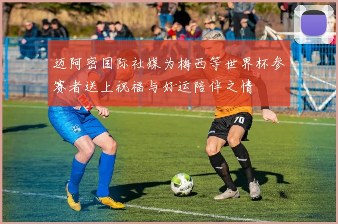 迈阿密国际社媒为梅西等世界杯参赛者送上祝福与好运陪伴之情