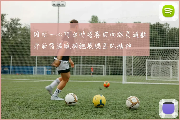 团结一心阿尔特塔赛前向球员道歉并获得温暖拥抱展现团队精神